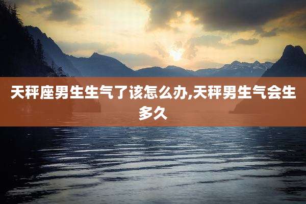 天秤座男生生气了该怎么办,天秤男生气会生多久