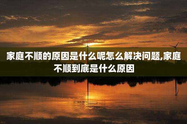 家庭不顺的原因是什么呢怎么解决问题,家庭不顺到底是什么原因