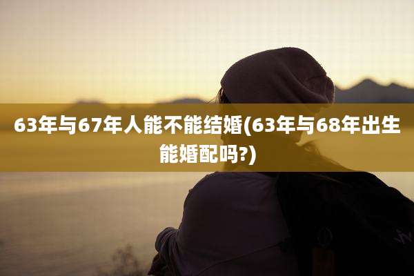 63年与67年人能不能结婚(63年与68年出生能婚配吗?)