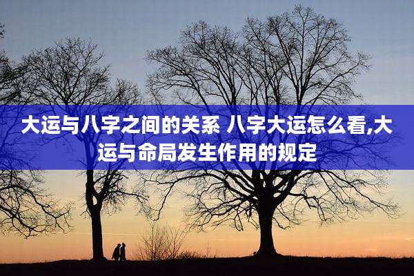 大运与八字之间的关系 八字大运怎么看,大运与命局发生作用的规定