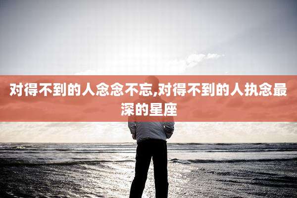 对得不到的人念念不忘,对得不到的人执念最深的星座
