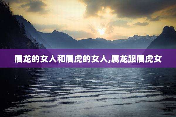 属龙的女人和属虎的女人,属龙跟属虎女