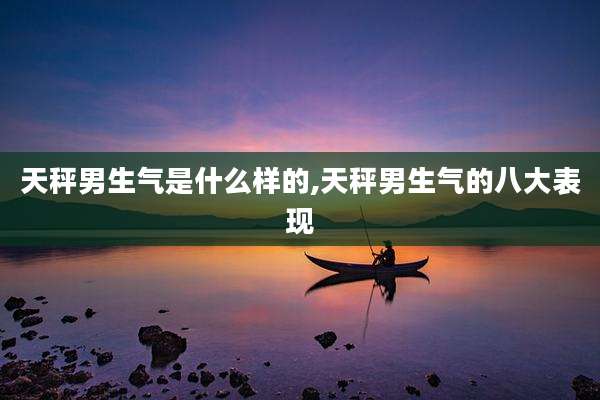 天秤男生气是什么样的,天秤男生气的八大表现