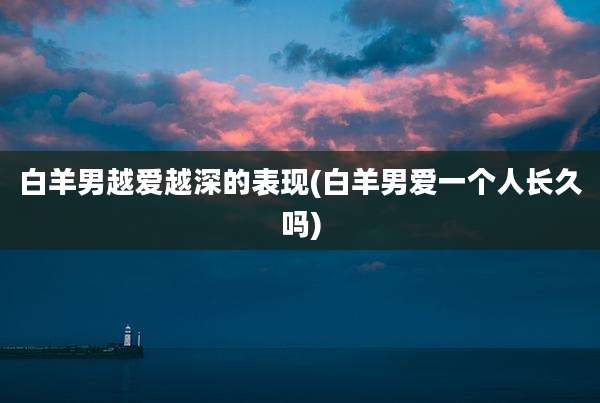 白羊男越爱越深的表现(白羊男爱一个人长久吗)