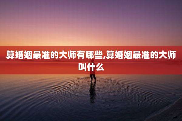 算婚姻最准的大师有哪些,算婚姻最准的大师叫什么