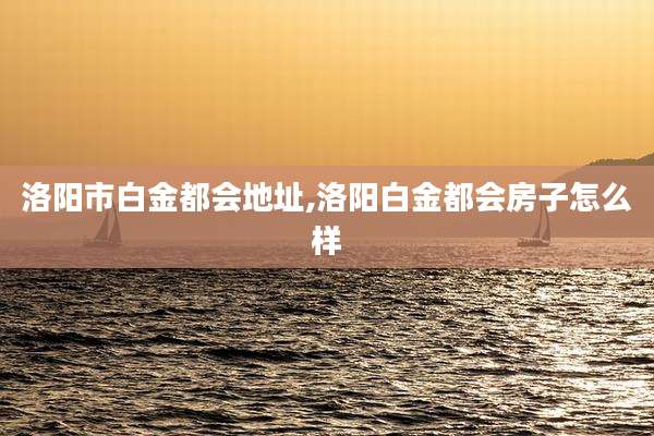 洛阳市白金都会地址,洛阳白金都会房子怎么样