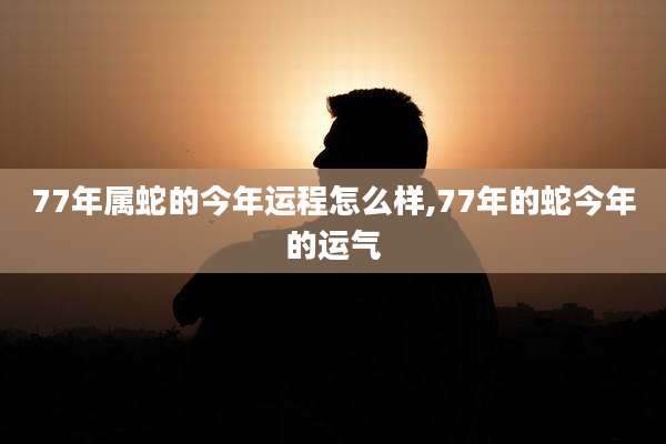 77年属蛇的今年运程怎么样,77年的蛇今年的运气
