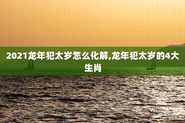 2021龙年犯太岁怎么化解,龙年犯太岁的4大生肖
