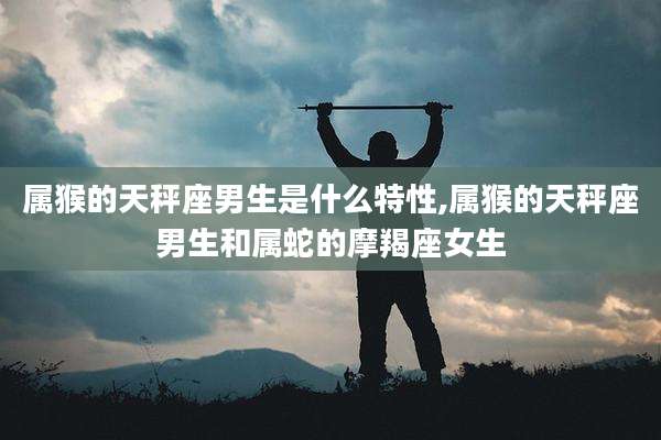 属猴的天秤座男生是什么特性,属猴的天秤座男生和属蛇的摩羯座女生