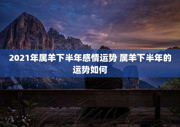 2021年属羊下半年感情运势 属羊下半年的运势如何