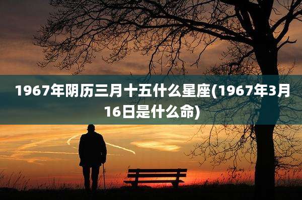 1967年阴历三月十五什么星座(1967年3月16日是什么命)