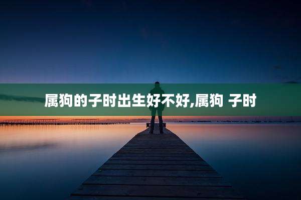 属狗的子时出生好不好,属狗 子时