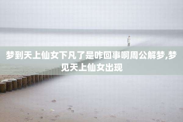 梦到天上仙女下凡了是咋回事啊周公解梦,梦见天上仙女出现