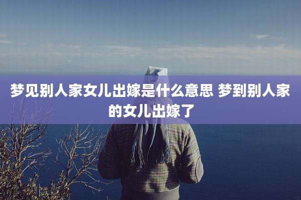 梦见别人家女儿出嫁是什么意思 梦到别人家的女儿出嫁了