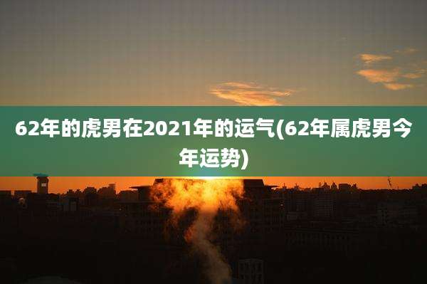 62年的虎男在2021年的运气(62年属虎男今年运势)