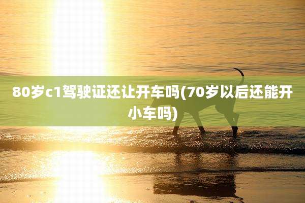 80岁c1驾驶证还让开车吗(70岁以后还能开小车吗)