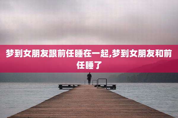 梦到女朋友跟前任睡在一起,梦到女朋友和前任睡了