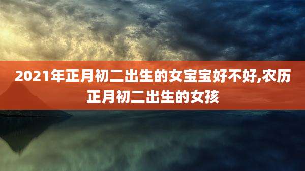2021年正月初二出生的女宝宝好不好,农历正月初二出生的女孩