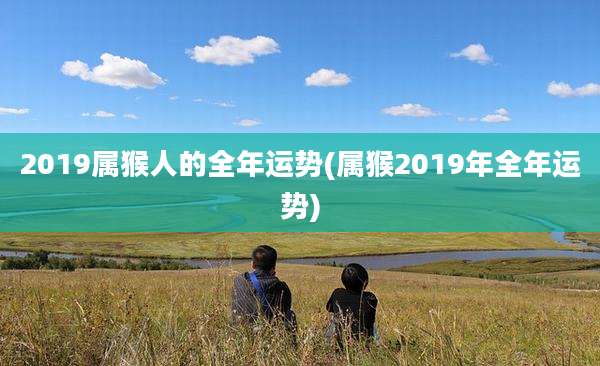 2019属猴人的全年运势(属猴2019年全年运势)