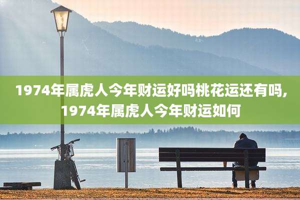 1974年属虎人今年财运好吗桃花运还有吗,1974年属虎人今年财运如何