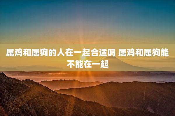 属鸡和属狗的人在一起合适吗 属鸡和属狗能不能在一起