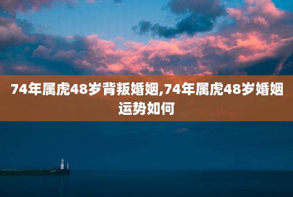 74年属虎48岁背叛婚姻,74年属虎48岁婚姻运势如何
