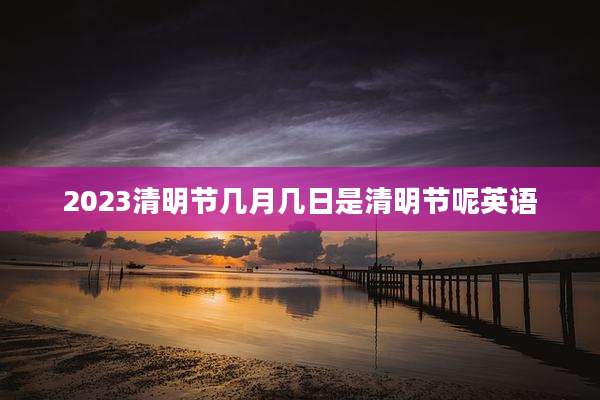 2023清明节几月几日是清明节呢英语