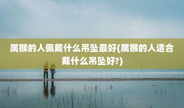 属猴的人佩戴什么吊坠最好(属猴的人适合戴什么吊坠好?)