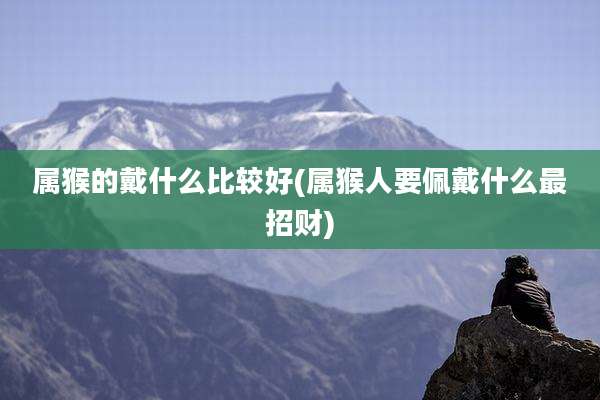 属猴的戴什么比较好(属猴人要佩戴什么最招财)
