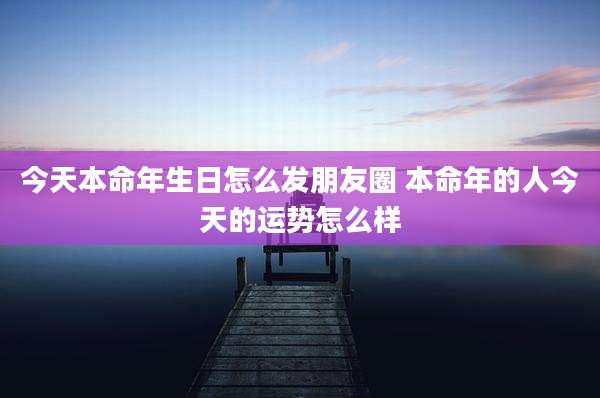 今天本命年生日怎么发朋友圈 本命年的人今天的运势怎么样