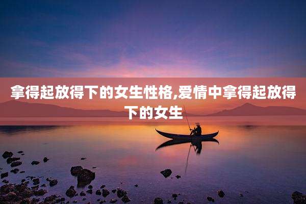 拿得起放得下的女生性格,爱情中拿得起放得下的女生