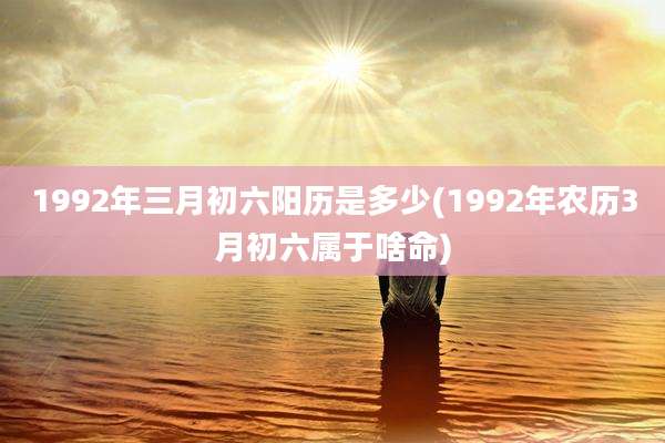 1992年三月初六阳历是多少(1992年农历3月初六属于啥命)