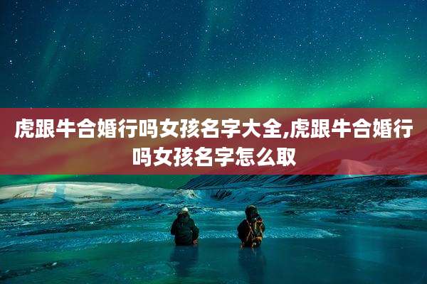 虎跟牛合婚行吗女孩名字大全,虎跟牛合婚行吗女孩名字怎么取