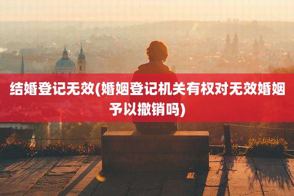 结婚登记无效(婚姻登记机关有权对无效婚姻予以撤销吗)