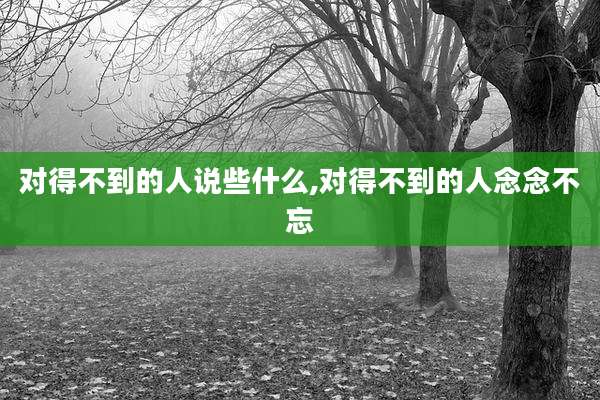 对得不到的人说些什么,对得不到的人念念不忘