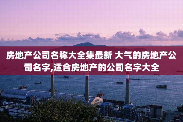 房地产公司名称大全集最新 大气的房地产公司名字,适合房地产的公司名字大全