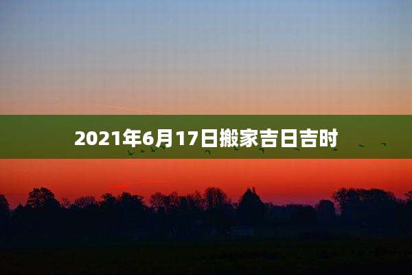 2021年6月17日搬家吉日吉时