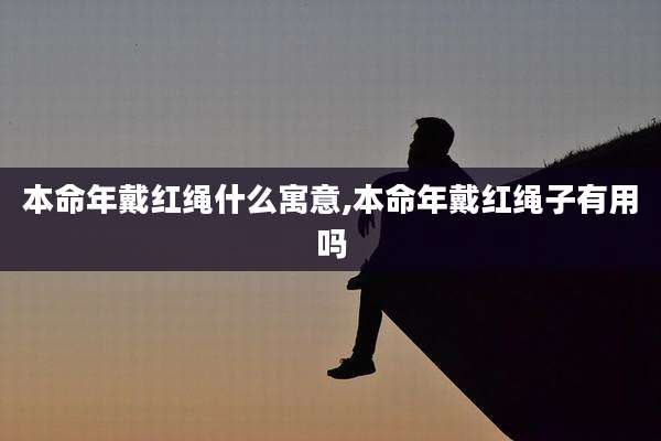本命年戴红绳什么寓意,本命年戴红绳子有用吗