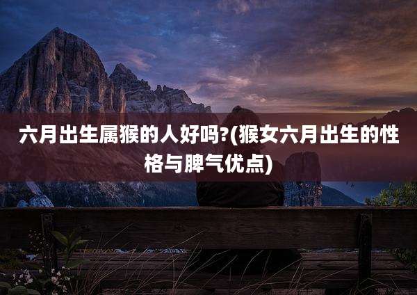 六月出生属猴的人好吗?(猴女六月出生的性格与脾气优点)