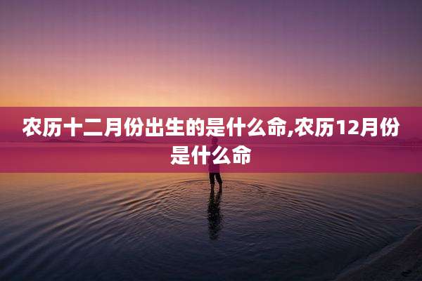 农历十二月份出生的是什么命,农历12月份是什么命