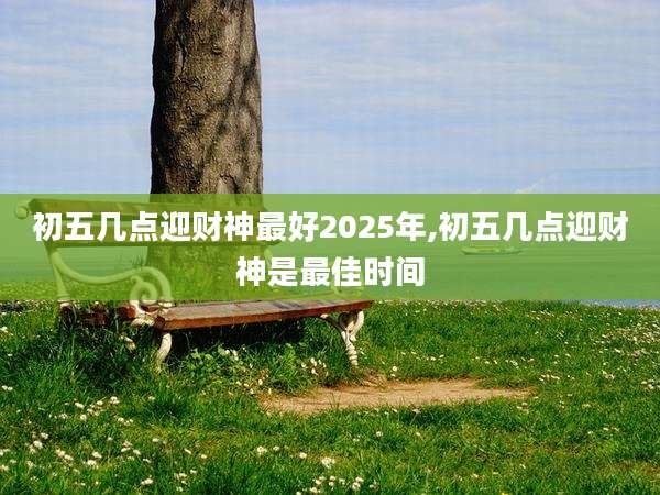 初五几点迎财神最好2025年,初五几点迎财神是最佳时间