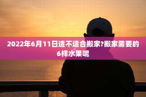2022年6月11日适不适合搬家?搬家需要的6样水果呢
