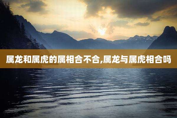 属龙和属虎的属相合不合,属龙与属虎相合吗