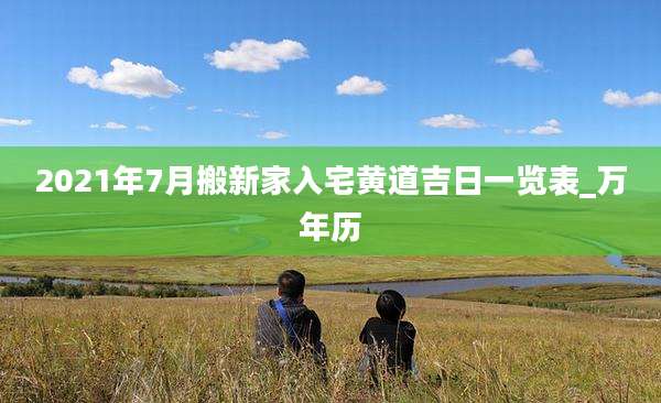 2021年7月搬新家入宅黄道吉日一览表_万年历