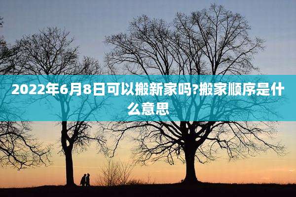 2022年6月8日可以搬新家吗?搬家顺序是什么意思