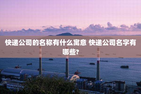 快递公司的名称有什么寓意 快递公司名字有哪些?