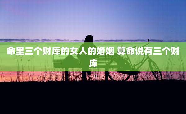 命里三个财库的女人的婚姻 算命说有三个财库