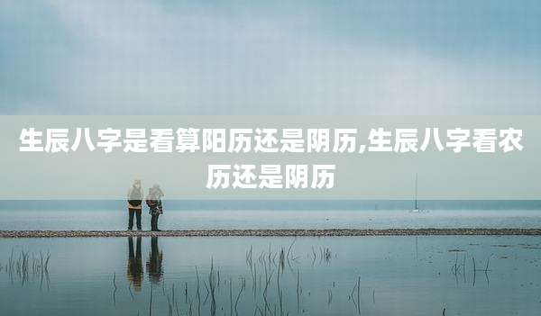 生辰八字是看算阳历还是阴历,生辰八字看农历还是阴历
