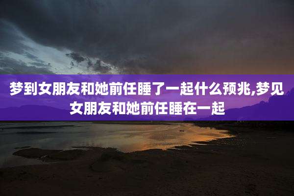 梦到女朋友和她前任睡了一起什么预兆,梦见女朋友和她前任睡在一起