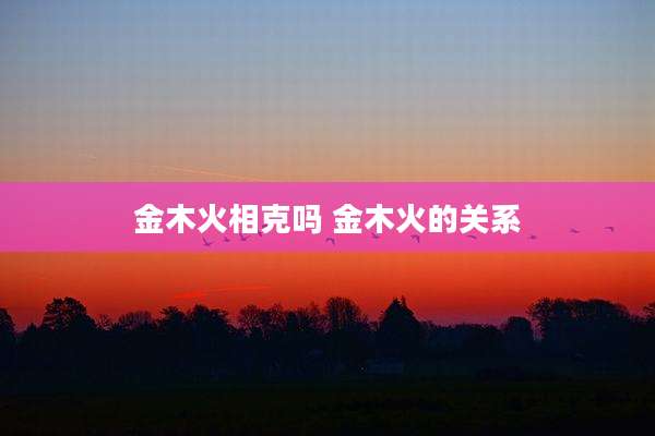金木火相克吗 金木火的关系